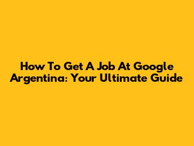 How To Get A Job At Google Argentina: Your Ultimate Guide