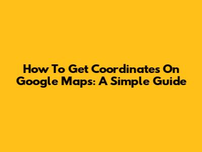 How To Get Coordinates On Google Maps: A Simple Guide