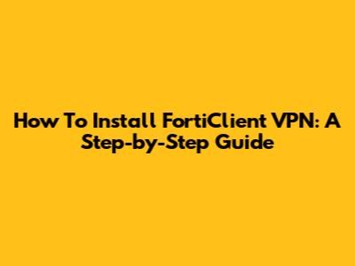 How To Install FortiClient VPN: A Step-by-Step Guide