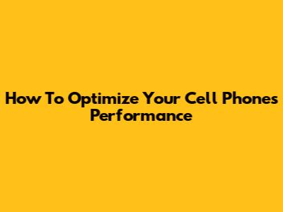 How To Optimize Your Cell Phone's Performance