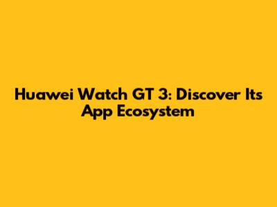 Huawei Watch GT 3: Discover Its App Ecosystem