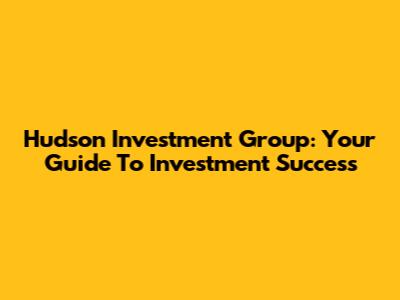 Hudson Investment Group: Your Guide To Investment Success
