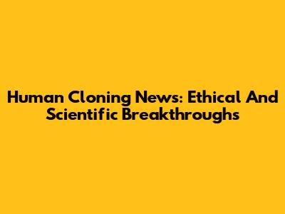 Human Cloning News: Ethical And Scientific Breakthroughs