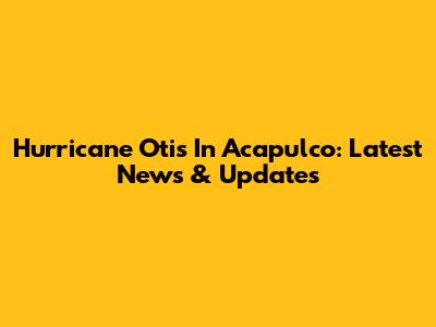 Hurricane Otis In Acapulco: Latest News & Updates