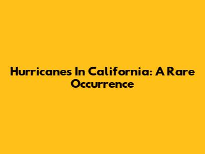 Hurricanes In California: A Rare Occurrence
