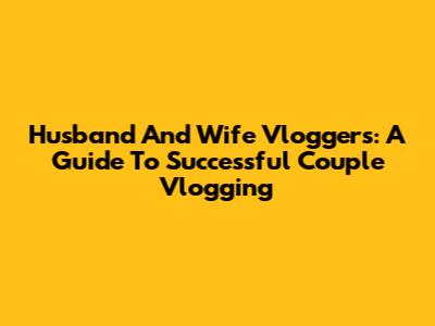 Husband And Wife Vloggers: A Guide To Successful Couple Vlogging