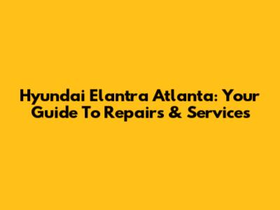 Hyundai Elantra Atlanta: Your Guide To Repairs & Services