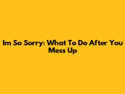 I'm So Sorry: What To Do After You Mess Up