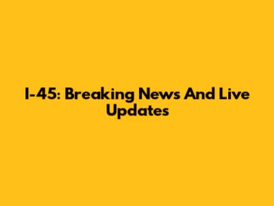 I-45: Breaking News And Live Updates