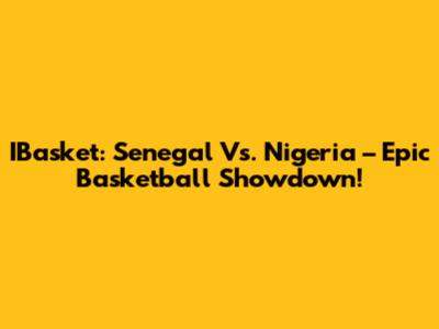 IBasket: Senegal Vs. Nigeria – Epic Basketball Showdown!