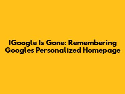 IGoogle Is Gone: Remembering Google's Personalized Homepage