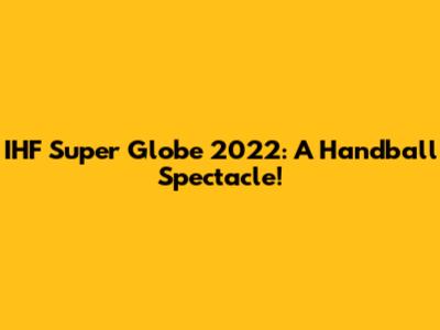 IHF Super Globe 2022: A Handball Spectacle!