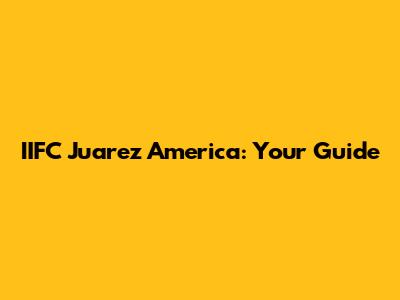 IIFC Juarez America: Your Guide