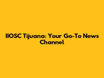 IIOSC Tijuana: Your Go-To News Channel