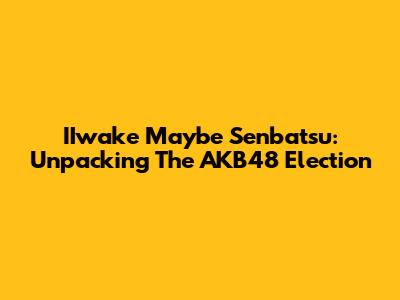 IIwake Maybe Senbatsu: Unpacking The AKB48 Election