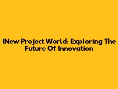INew Project World: Exploring The Future Of Innovation
