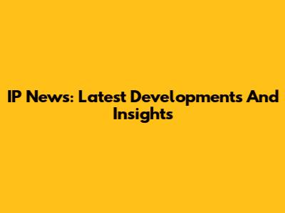 IP News: Latest Developments And Insights