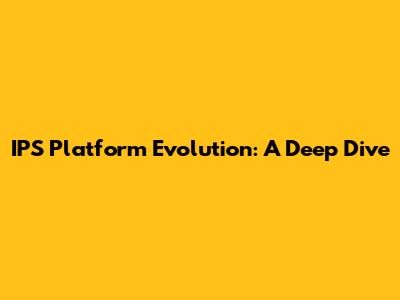 IPS Platform Evolution: A Deep Dive