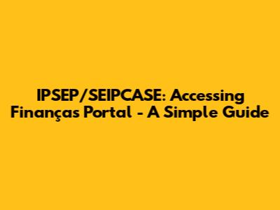 IPSEP/SEIPCASE: Accessing Finanças Portal - A Simple Guide