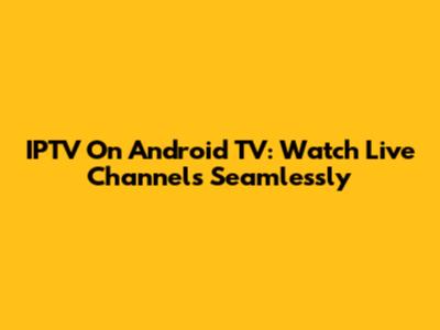 IPTV On Android TV: Watch Live Channels Seamlessly