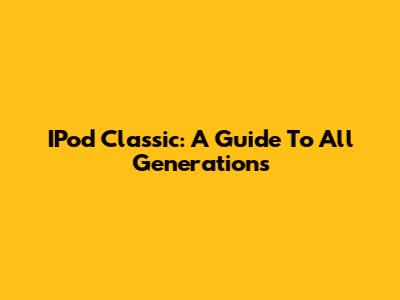 IPod Classic: A Guide To All Generations
