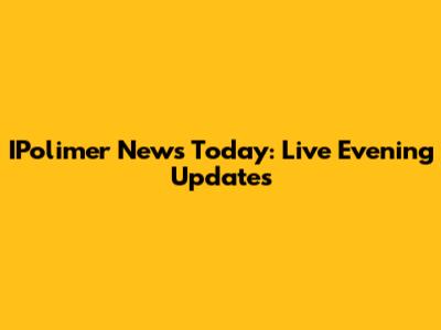 IPolimer News Today: Live Evening Updates