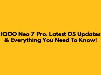 IQOO Neo 7 Pro: Latest OS Updates & Everything You Need To Know!