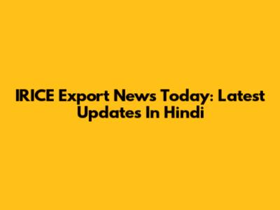 IRICE Export News Today: Latest Updates In Hindi