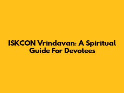 ISKCON Vrindavan: A Spiritual Guide For Devotees