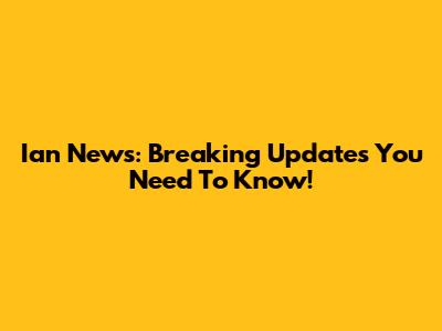 Ian News: Breaking Updates You Need To Know!
