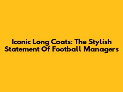 Iconic Long Coats: The Stylish Statement Of Football Managers