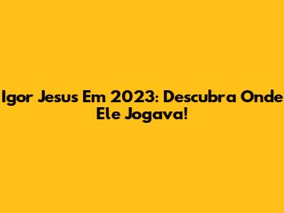 Igor Jesus Em 2023: Descubra Onde Ele Jogava!