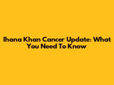Ihana Khan Cancer Update: What You Need To Know