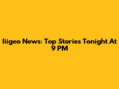Iiigeo News: Top Stories Tonight At 9 PM