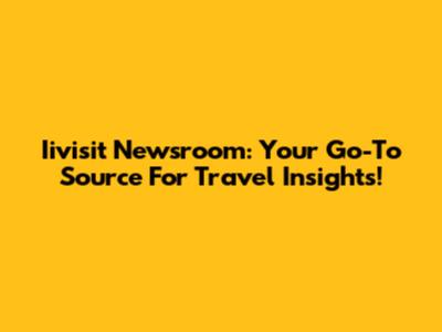 Iivisit Newsroom: Your Go-To Source For Travel Insights!
