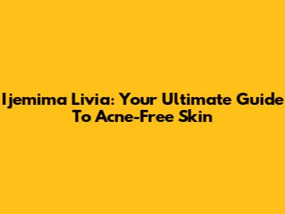 Ijemima Livia: Your Ultimate Guide To Acne-Free Skin