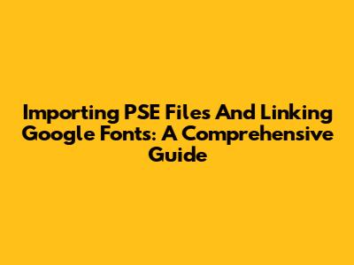 Importing PSE Files And Linking Google Fonts: A Comprehensive Guide
