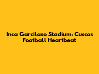 Inca Garcilaso Stadium: Cusco's Football Heartbeat