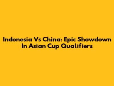 Indonesia Vs China: Epic Showdown In Asian Cup Qualifiers