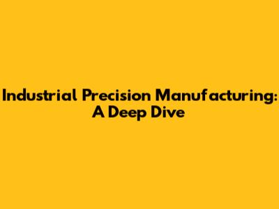 Industrial Precision Manufacturing: A Deep Dive