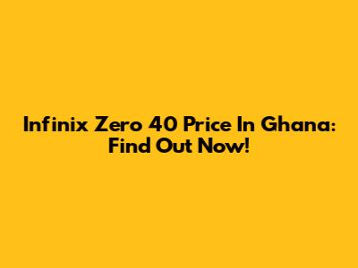 Infinix Zero 40 Price In Ghana: Find Out Now!