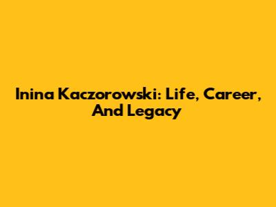 Inina Kaczorowski: Life, Career, And Legacy