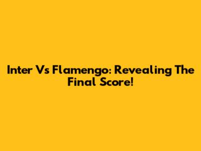 Inter Vs Flamengo: Revealing The Final Score!