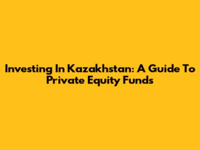 Investing In Kazakhstan: A Guide To Private Equity Funds