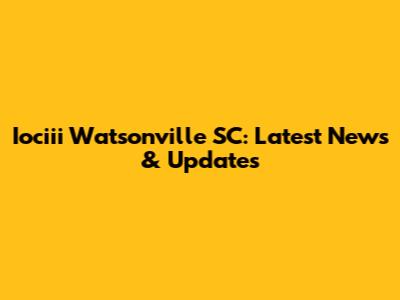 Iociii Watsonville SC: Latest News & Updates