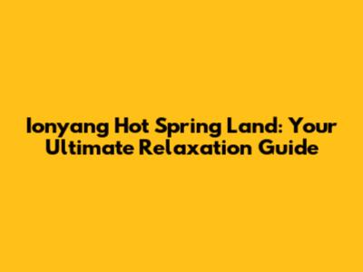 Ionyang Hot Spring Land: Your Ultimate Relaxation Guide