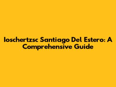 Ioschertzsc Santiago Del Estero: A Comprehensive Guide