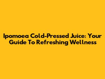 Ipomoea Cold-Pressed Juice: Your Guide To Refreshing Wellness