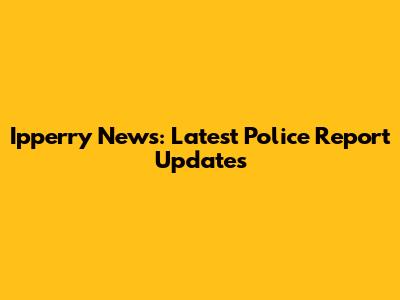 Ipperry News: Latest Police Report Updates