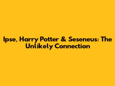 Ipse, Harry Potter & Seseneus: The Unlikely Connection